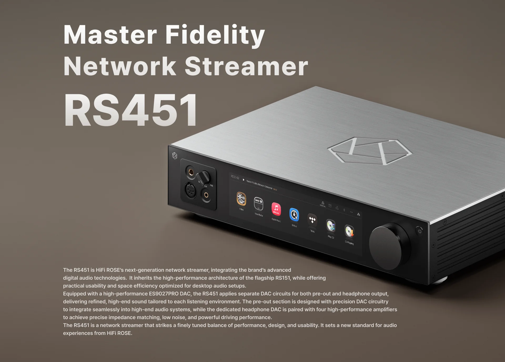 HiFi Rose RS451 HiFi Rose RS451 HiFi Rose RS451 a Master Fidelity Network Streamer Το HiFi Rose RS451 είναι ένας δικτυακός αναπαραγωγέας νέας γενιάς, σχεδιασμένος από τη HiFi Rose. Υιοθετεί αρκετά τεχνικά στοιχεία του μοντέλου RS151 ενώ είναι προσαρμοσμένος για χρήση σε γραφείο. Ενσωματώνει εξελιγμένο τμήμα ακουστικών και προσφέρει διευρυμένες δυνατότητες επεξεργασίας σε συμπαγές φορμά. HiFi Rose RS451 Διπλή σχεδίαση DAC Το RS451 υιοθετεί μια ασυνήθιστη τεχνική διάταξη με δύο μετατροπείς ES9027PRO που λειτουργούν πλήρως ανεξάρτητα. Αυτό το chip της ESS Technology, βασισμένο στην τέταρτη γενιά της τεχνολογίας HyperStream, προσφέρει δυναμικό εύρος +124 dB και ολική αρμονική παραμόρφωση -114 dB. Κάθε μετατροπέας διαθέτει δικά του κυκλώματα τροφοδοσίας και αφιερωμένη γείωση, εξαλείφοντας κάθε μορφή αμοιβαίων παρεμβολών.